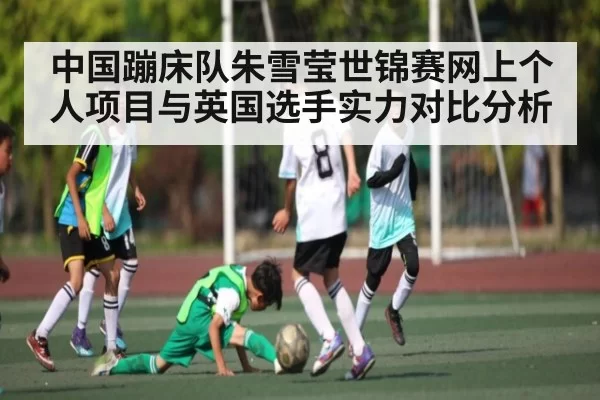 中国蹦床队朱雪莹世锦赛网上个人项目与英国选手实力对比分析
